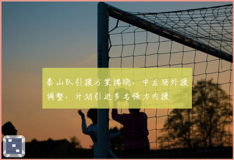 泰山队引援方案揭晓，中后场外援调整，计划引进多名强力内援