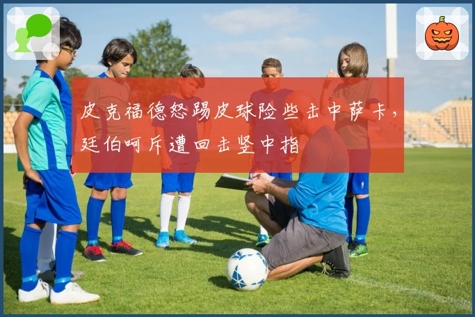 皮克福德怒踢皮球险些击中萨卡，廷伯呵斥遭回击竖中指