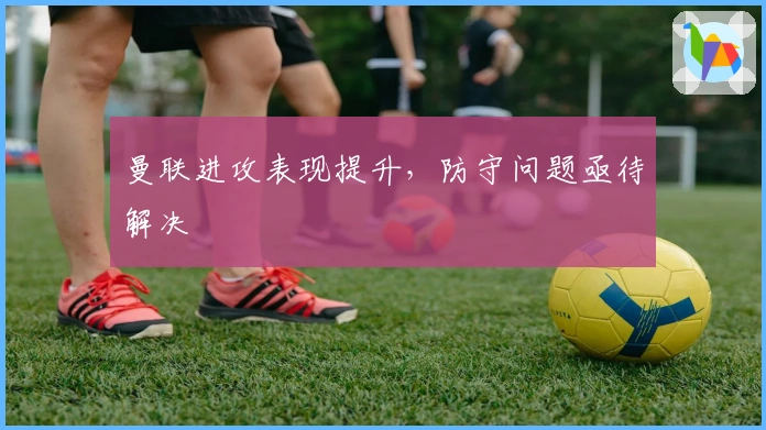 曼联进攻表现提升，防守问题亟待解决