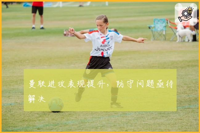 曼联进攻表现提升，防守问题亟待解决